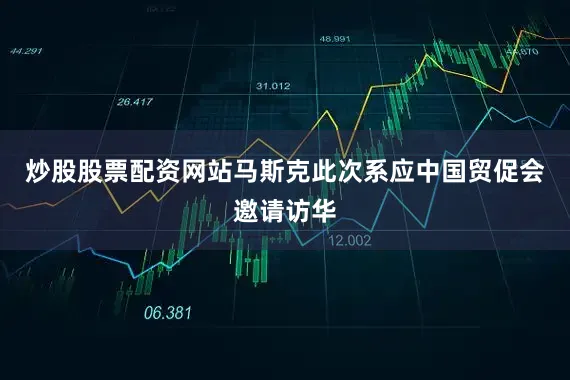 炒股股票配资网站马斯克此次系应中国贸促会邀请访华