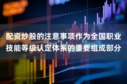 配资炒股的注意事项作为全国职业技能等级认定体系的重要组成部分