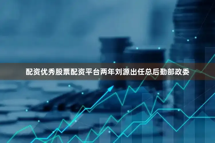 配资优秀股票配资平台两年刘源出任总后勤部政委