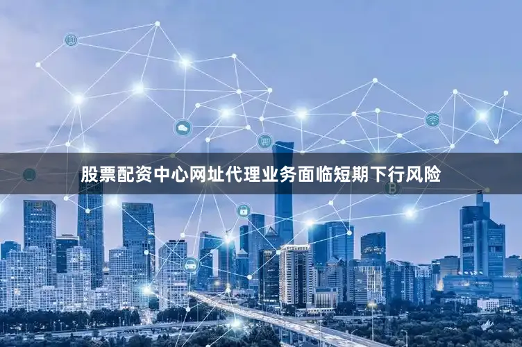 股票配资中心网址代理业务面临短期下行风险