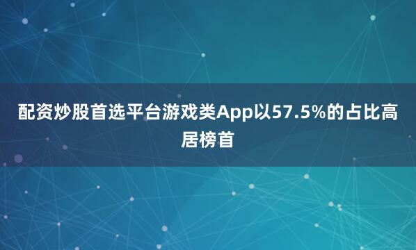 配资炒股首选平台游戏类App以57.5%的占比高居榜首