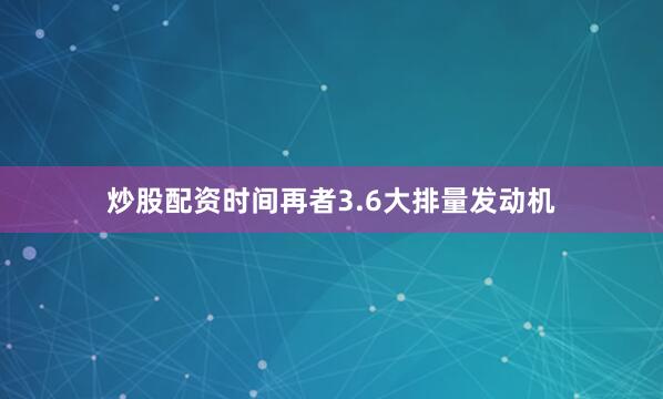 炒股配资时间再者3.6大排量发动机