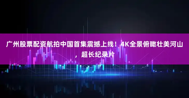 广州股票配资航拍中国首集震撼上线！4K全景俯瞰壮美河山，超长纪录片